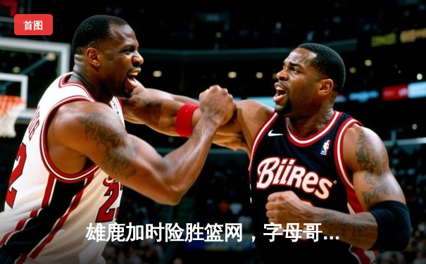 雄鹿加时险胜篮网，字母哥44分主宰关键时刻