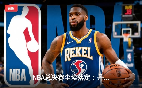 NBA总决赛尘埃落定：丹佛掘金首度封王，约基奇史诗级三双铸就FMVP传奇